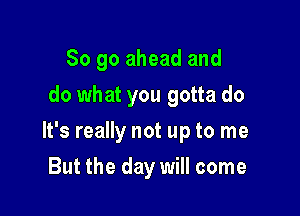 So go ahead and
do what you gotta do

It's really not up to me

But the day will come