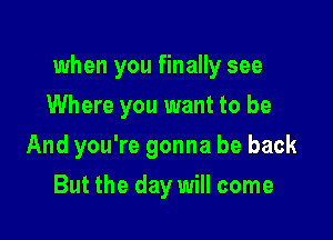 when you finally see

Where you want to be
And you're gonna be back
But the day will come