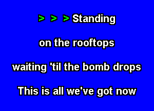 i? t'Standing

on the rooftops

waiting 'til the bomb drops

This is all we've got now