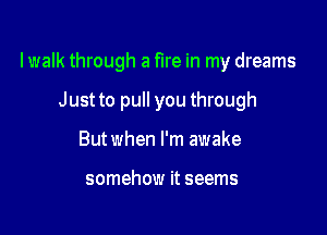 lwalk through a fire in my dreams

Just to pull you through
But when I'm awake

somehow it seems
