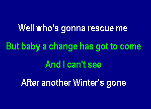 Well who's gonna rescue me
But baby a change has got to come

And I can't see

After another Winter's gone