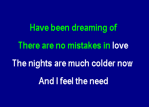 Have been dreaming of

There are no mistakes in love
The nights are much colder now

And I feel the need