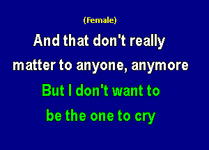 (female)

And that don't really
matter to anyone, anymore

But I don't want to

be the one to cry