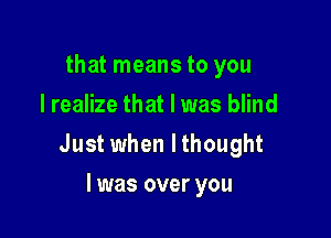 that means to you
I realize that I was blind

Just when lthought

l was over you