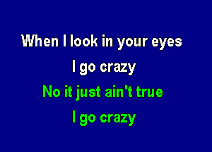 When I look in your eyes

I go crazy
No it just ain't true
I go crazy