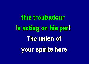 this troubadour

Is acting on his part

The union of
your spirits here