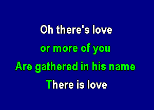 0h there's love

or more of you

Are gathered in his name
There is love