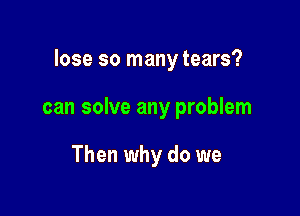 lose so many tears?

can solve any problem

Then why do we