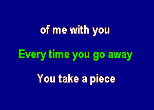 of me with you

Every time you go away

You take a piece