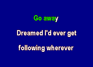 Go away

Dreamed I'd ever get

following wherever