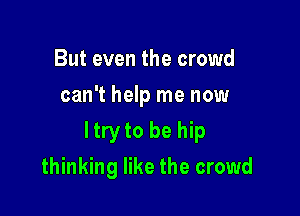 But even the crowd
can't help me now

ltry to be hip

thinking like the crowd