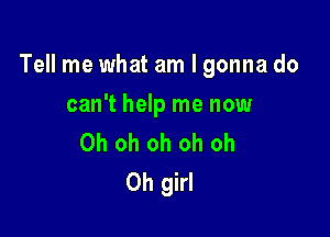 Tell me what am I gonna do

can't help me now
Oh oh oh oh oh
Oh girl