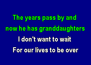 The years pass by and

now he has granddaughters

I don't want to wait
For our lives to be over