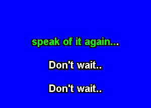 speak of it again...

Don't wait..

Don't wait..