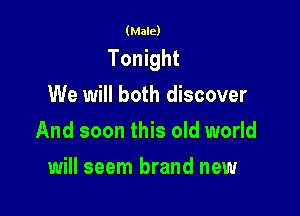 (Male)

Tonight

We will both discover
And soon this old world
will seem brand new