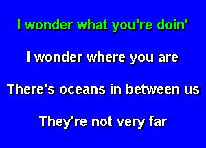 I wonder what you're doin'
I wonder where you are
There's oceans in between us

They're not very far