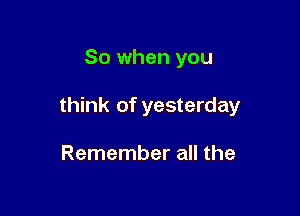 So when you

think of yesterday

Remember all the