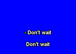 - Don't wait

Don't wait