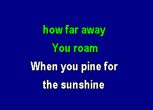 how far away
You roam

When you pine for

the sunshine