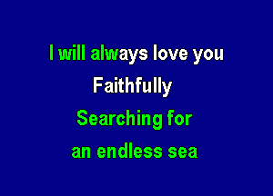 I will always love you
Faithfully

Searching for

an endless sea