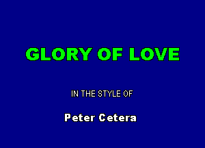 GILOIRY OIF ILOVIE

IN THE STYLE 0F

Peter Cetera