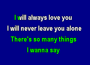 I will always love you
I will never leave you alone

There's so many things

lwanna say