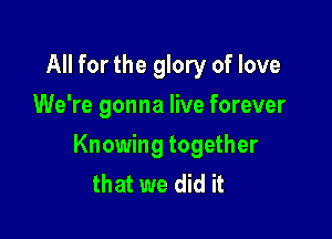 All for the glory of love
We're gonna live forever

Knowing together
that we did it