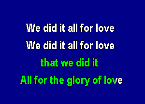 We did it all for love
We did it all for love
that we did it

All for the glory of love