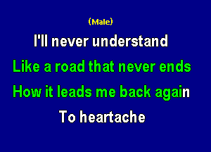 (Male)

I'll never understand
Like a road that never ends

How it leads me back again
To heartache