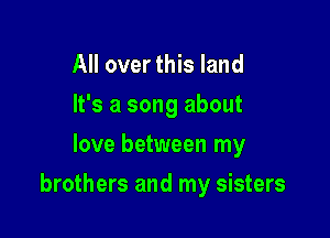 All over this land
It's a song about
love between my

brothers and my sisters