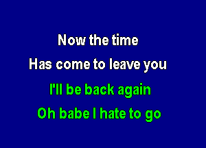 Now the time
Has come to leave you

I'll be back again
Oh babe I hate to go