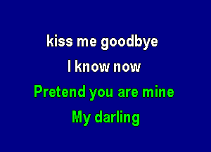 kiss me goodbye

I know now
Pretend you are mine
My darling