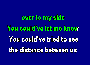 over to my side

You could've let me know
You could've tried to see
the distance between us