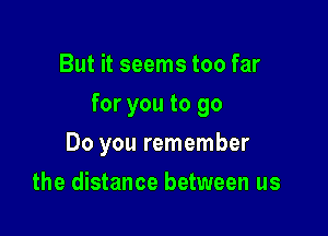 But it seems too far

for you to 90

Do you remember
the distance between us