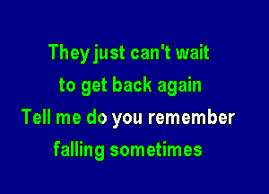 Theyjust can't wait

to get back again
Tell me do you remember
falling sometimes