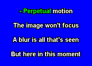 - Perpetual motion

The image won't focus

A blur is all that's seen

But here in this moment
