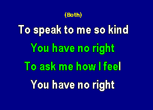 (Both)

To speak to me so kind
You have no right
To ask me how I feel

You have no right