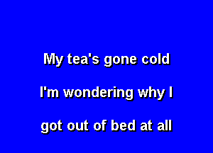 My tea's gone cold

I'm wondering why I

got out of bed at all