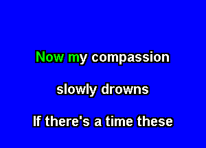 Now my compassion

slowly drowns

If there's a time these