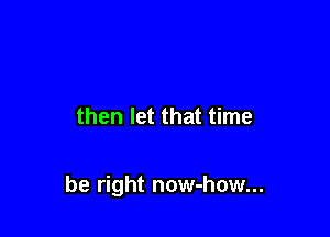 then let that time

be right now-how...