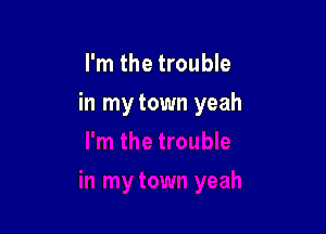 I'm the trouble

in my town yeah