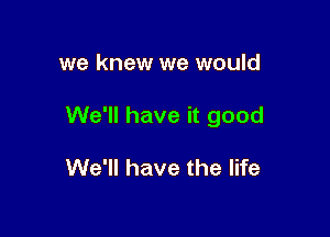 we knew we would

We'll have it good

We'll have the life