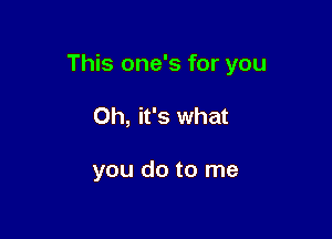 This one's for you

Oh, it's what

you do to me