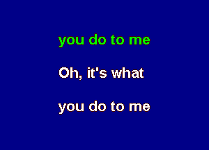 you do to me

Oh, it's what

you do to me