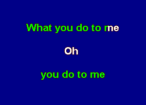 What you do to me

Oh

you do to me