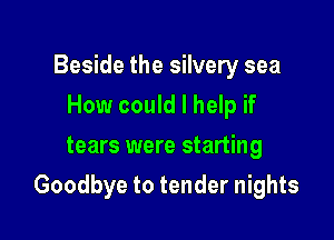 Beside the silvery sea
How could I help if
tears were starting

Goodbye to tender nights