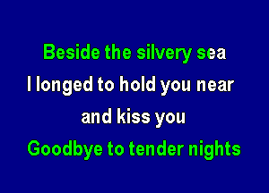 Beside the silvery sea
I longed to hold you near
and kiss you

Goodbye to tender nights