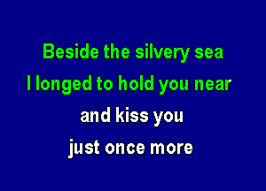 Beside the silvery sea

I longed to hold you near

and kiss you
just once more
