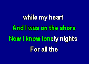 while my heart
And I was on the shore

Now I know lonely nights
For all the