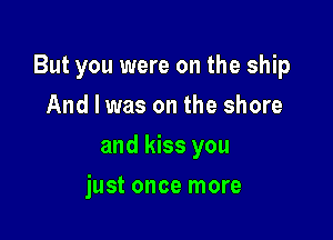 But you were on the ship

And I was on the shore
and kiss you
just once more